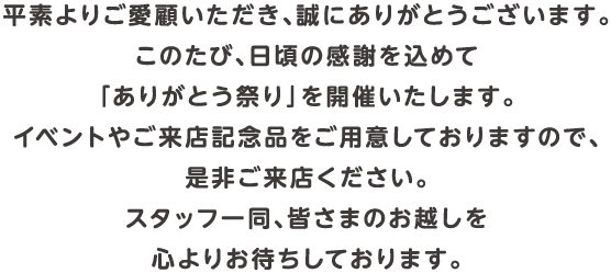 平素よりご愛顧いただき、誠にありがとうございます。このたび、日頃の感謝を込めて「ありがとう祭り」を開催いたします。イベントやご来店記念品をご用意しておりますので、是非ご来店ください。スタッフ一同、皆さまのお越しを心よりお待ちしております。